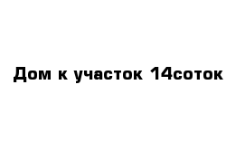 Дом к участок 14соток